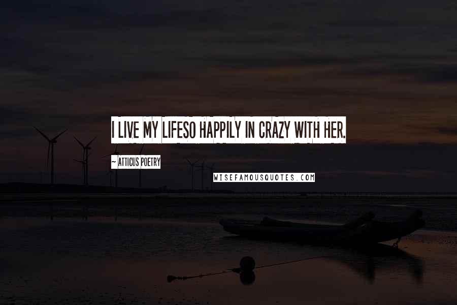 Atticus Poetry Quotes: I LIVE MY LIFESO HAPPILY IN CRAZY WITH HER.