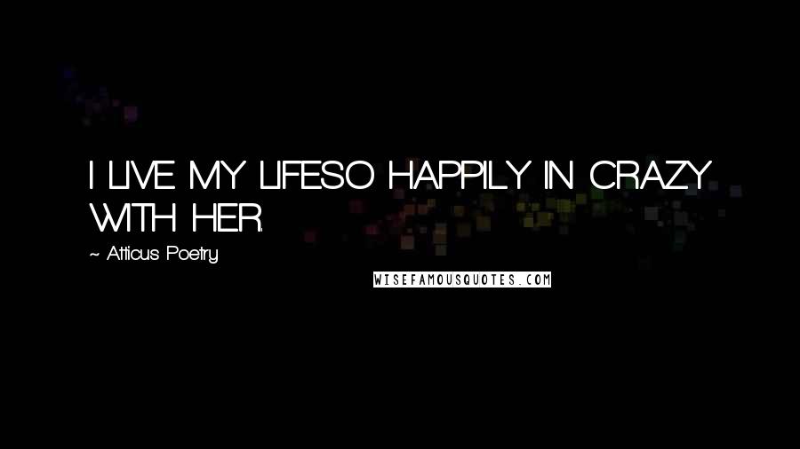 Atticus Poetry Quotes: I LIVE MY LIFESO HAPPILY IN CRAZY WITH HER.