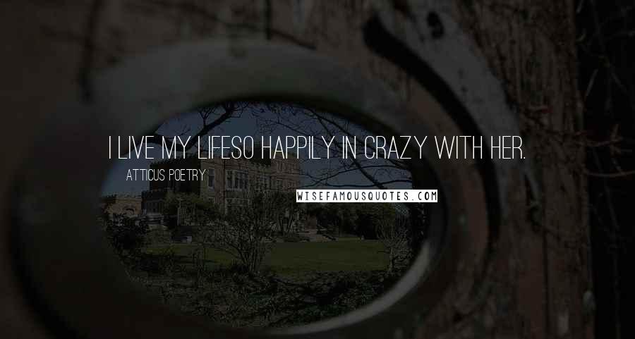 Atticus Poetry Quotes: I LIVE MY LIFESO HAPPILY IN CRAZY WITH HER.