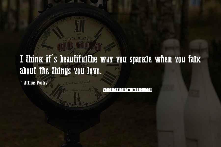 Atticus Poetry Quotes: I think it's beautifulthe way you sparkle when you talk about the things you love.