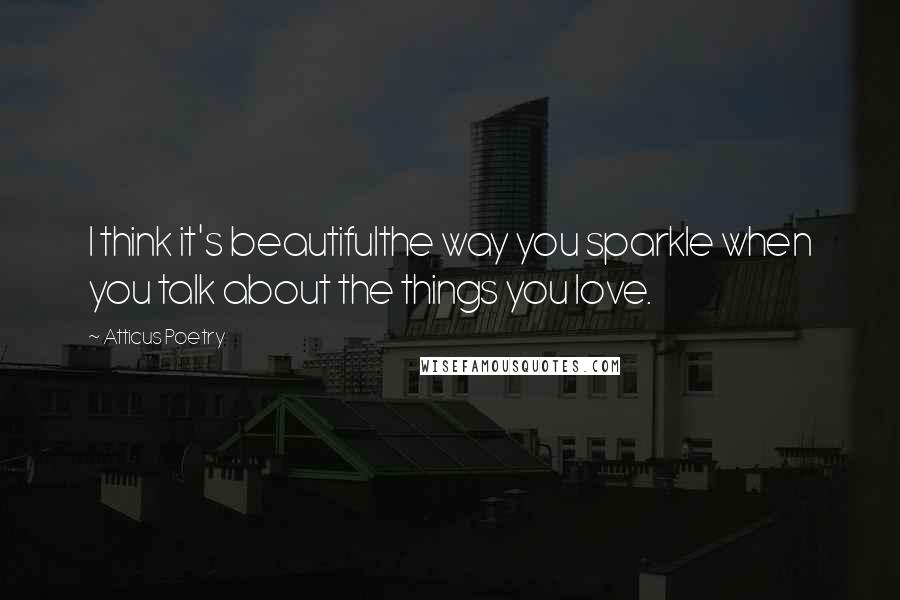 Atticus Poetry Quotes: I think it's beautifulthe way you sparkle when you talk about the things you love.