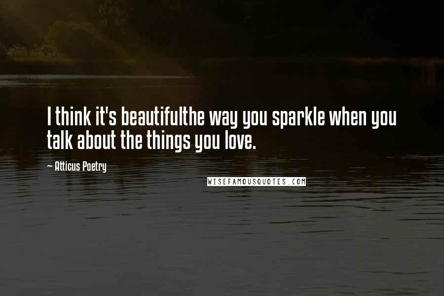 Atticus Poetry Quotes: I think it's beautifulthe way you sparkle when you talk about the things you love.