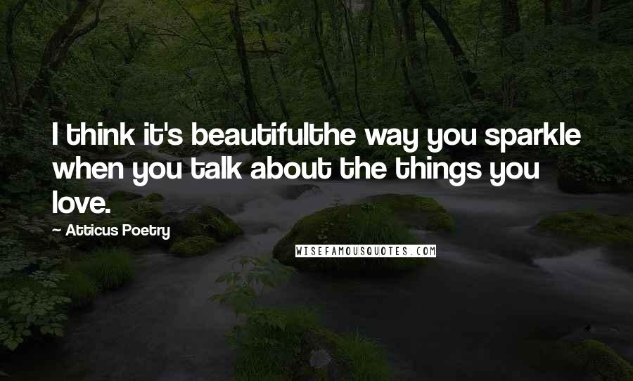 Atticus Poetry Quotes: I think it's beautifulthe way you sparkle when you talk about the things you love.