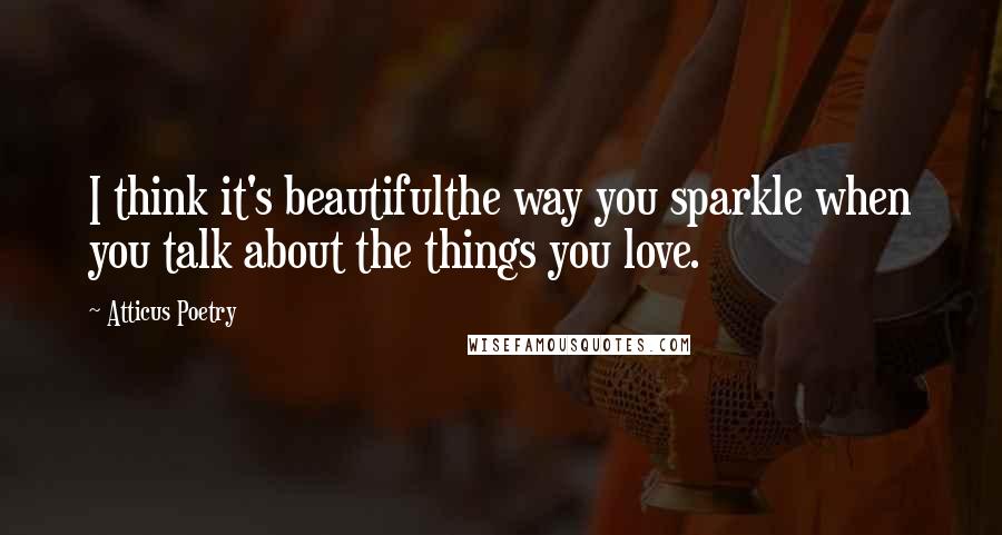 Atticus Poetry Quotes: I think it's beautifulthe way you sparkle when you talk about the things you love.