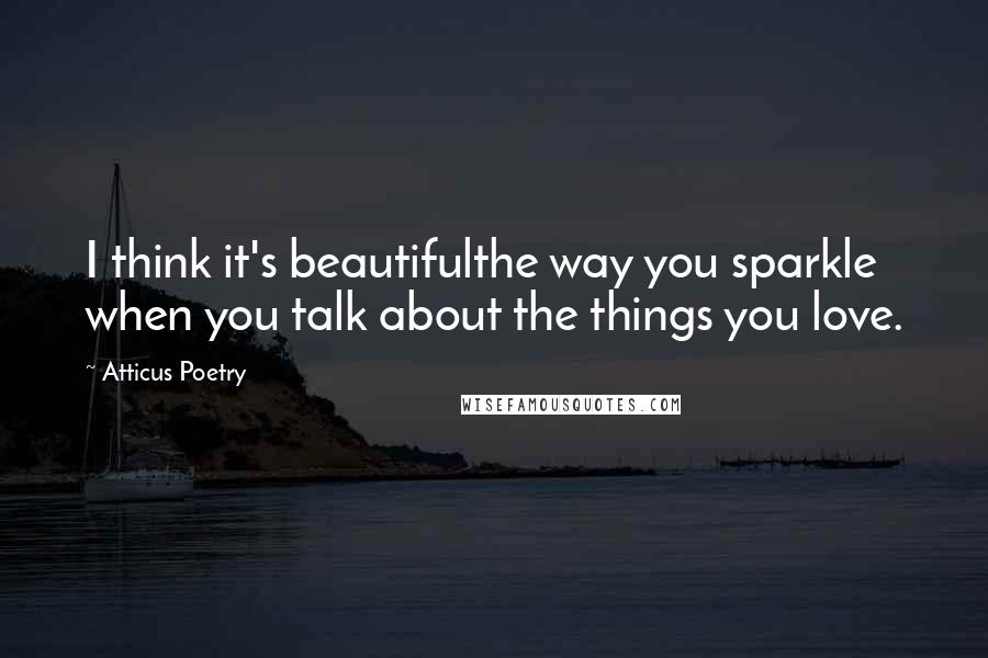 Atticus Poetry Quotes: I think it's beautifulthe way you sparkle when you talk about the things you love.