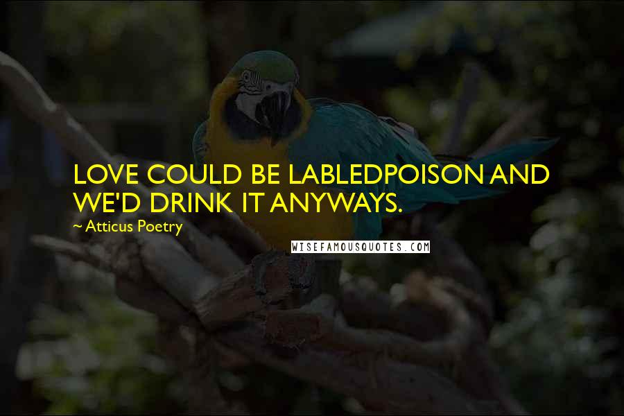 Atticus Poetry Quotes: LOVE COULD BE LABLEDPOISON AND WE'D DRINK IT ANYWAYS.