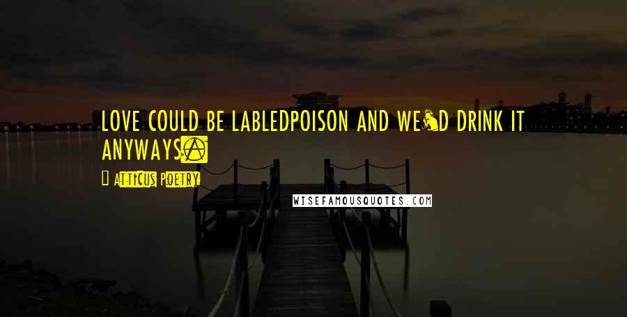 Atticus Poetry Quotes: LOVE COULD BE LABLEDPOISON AND WE'D DRINK IT ANYWAYS.