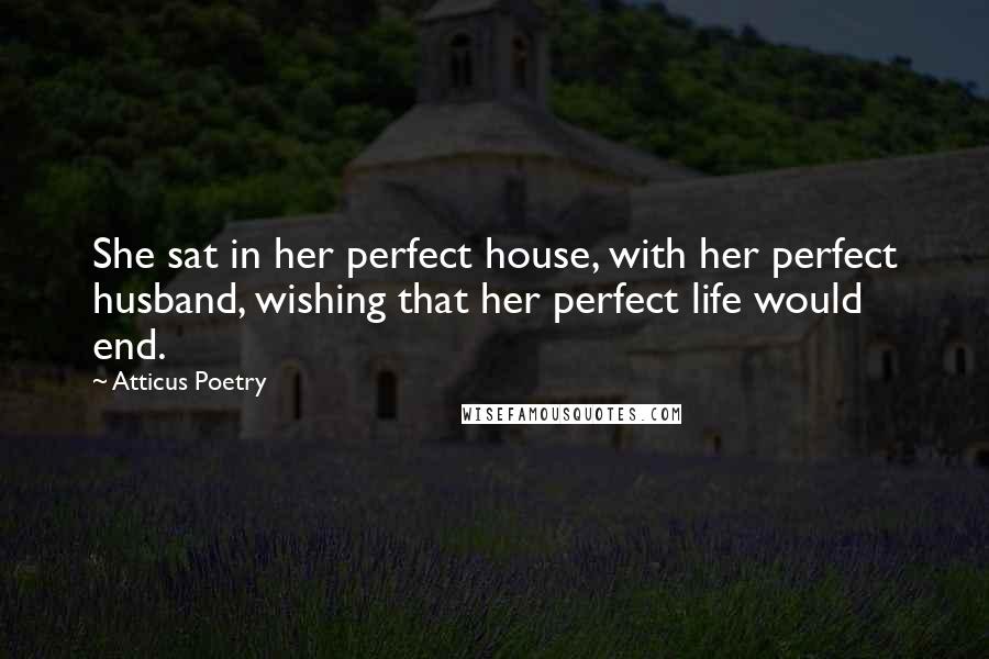 Atticus Poetry Quotes: She sat in her perfect house, with her perfect husband, wishing that her perfect life would end.