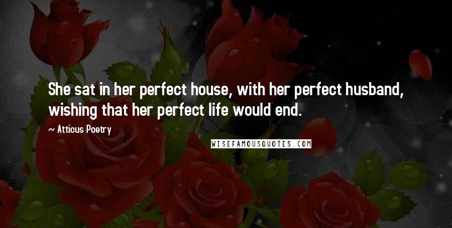 Atticus Poetry Quotes: She sat in her perfect house, with her perfect husband, wishing that her perfect life would end.