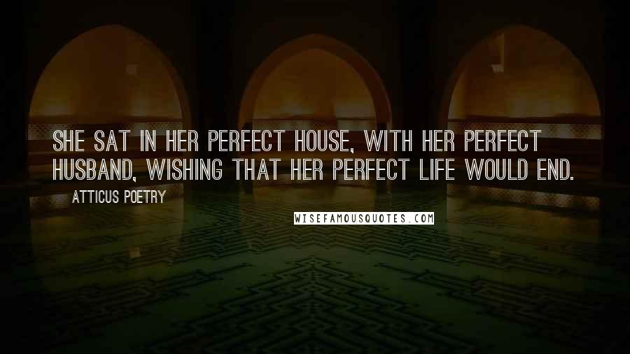 Atticus Poetry Quotes: She sat in her perfect house, with her perfect husband, wishing that her perfect life would end.