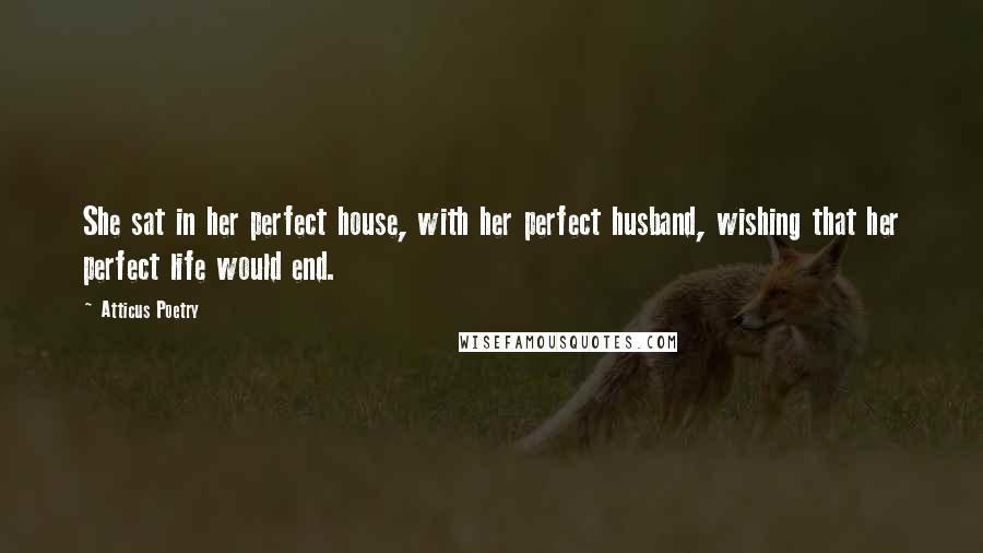 Atticus Poetry Quotes: She sat in her perfect house, with her perfect husband, wishing that her perfect life would end.