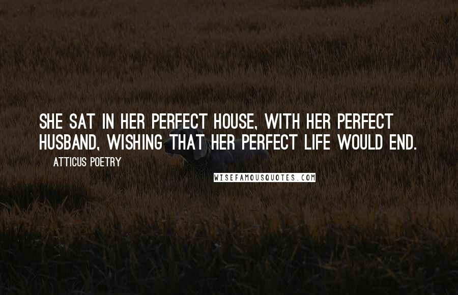 Atticus Poetry Quotes: She sat in her perfect house, with her perfect husband, wishing that her perfect life would end.