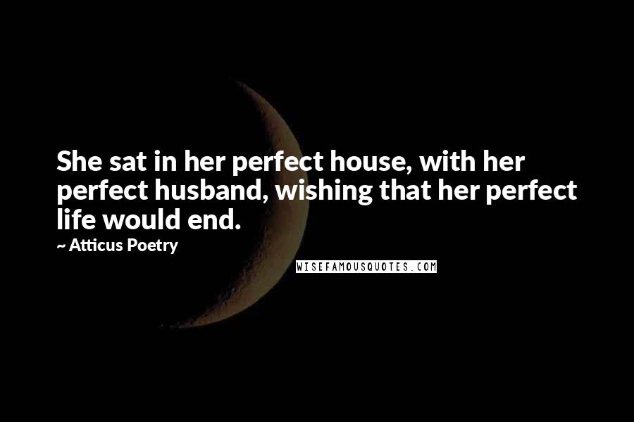 Atticus Poetry Quotes: She sat in her perfect house, with her perfect husband, wishing that her perfect life would end.
