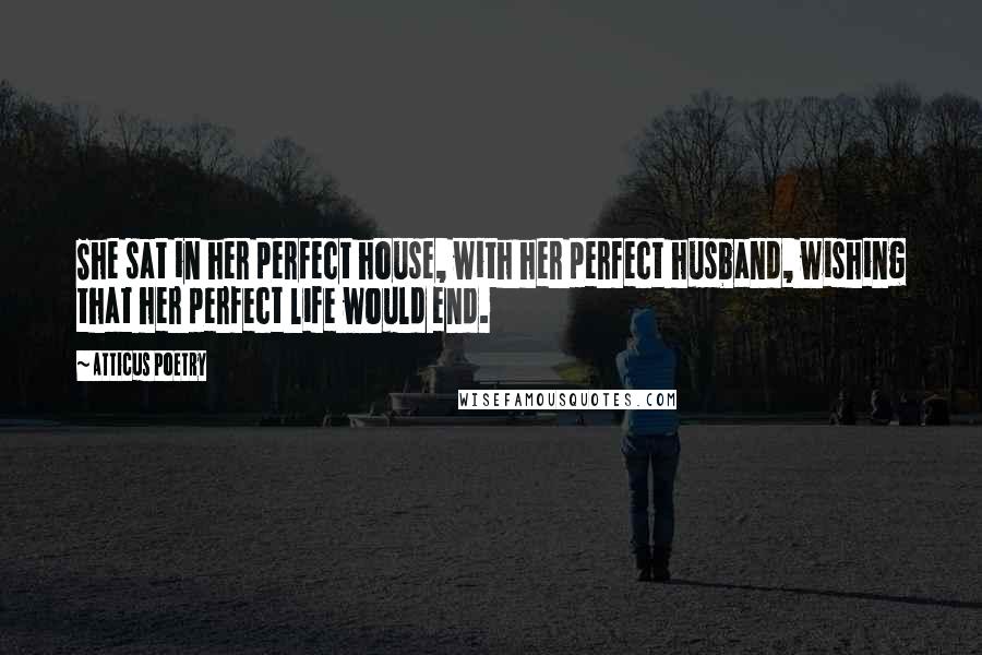 Atticus Poetry Quotes: She sat in her perfect house, with her perfect husband, wishing that her perfect life would end.