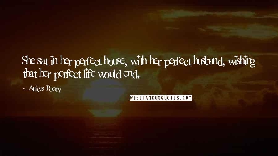 Atticus Poetry Quotes: She sat in her perfect house, with her perfect husband, wishing that her perfect life would end.