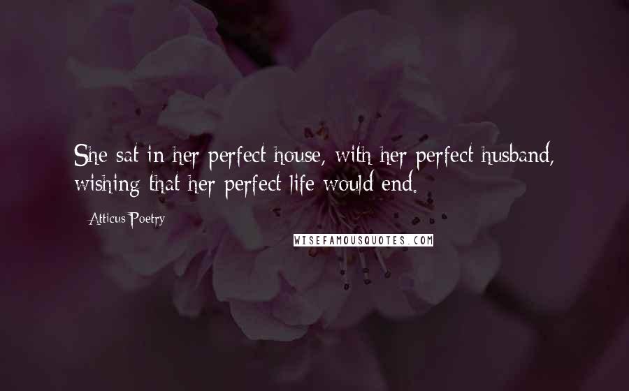 Atticus Poetry Quotes: She sat in her perfect house, with her perfect husband, wishing that her perfect life would end.