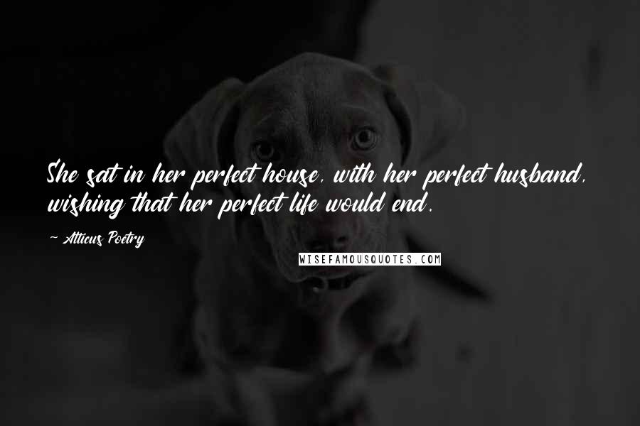 Atticus Poetry Quotes: She sat in her perfect house, with her perfect husband, wishing that her perfect life would end.