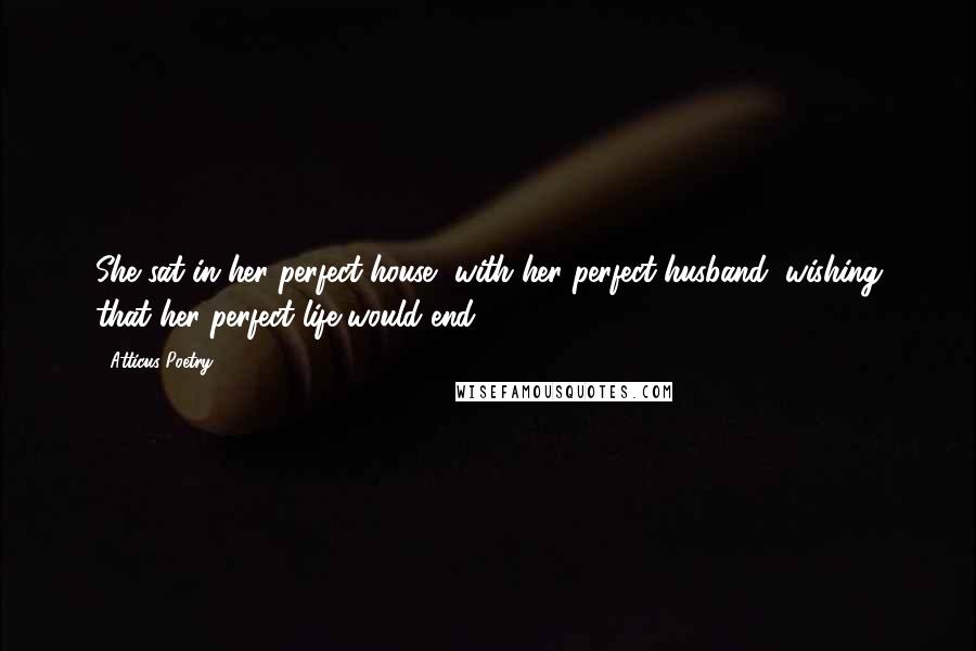 Atticus Poetry Quotes: She sat in her perfect house, with her perfect husband, wishing that her perfect life would end.