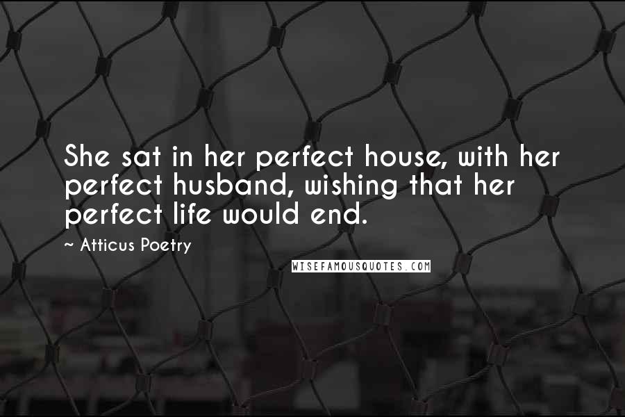 Atticus Poetry Quotes: She sat in her perfect house, with her perfect husband, wishing that her perfect life would end.