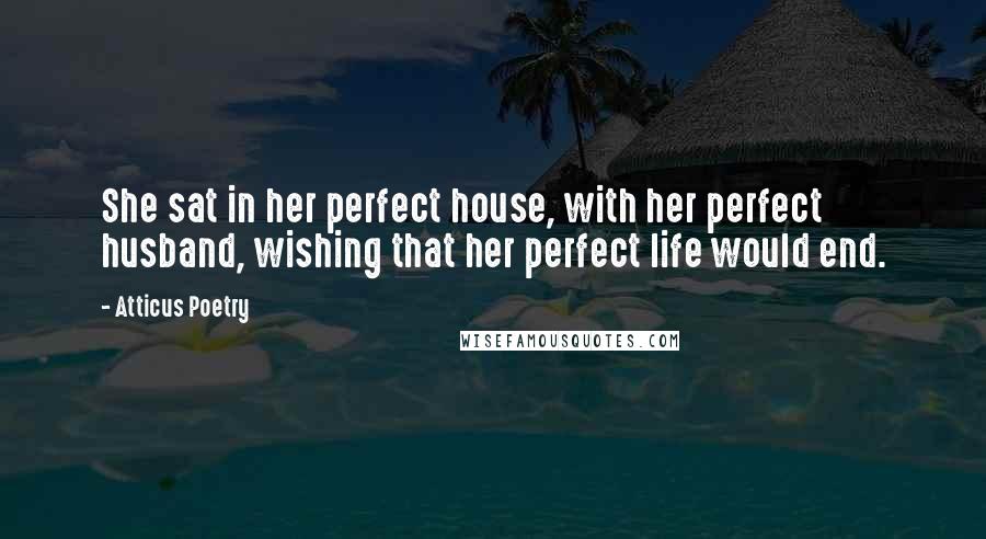 Atticus Poetry Quotes: She sat in her perfect house, with her perfect husband, wishing that her perfect life would end.