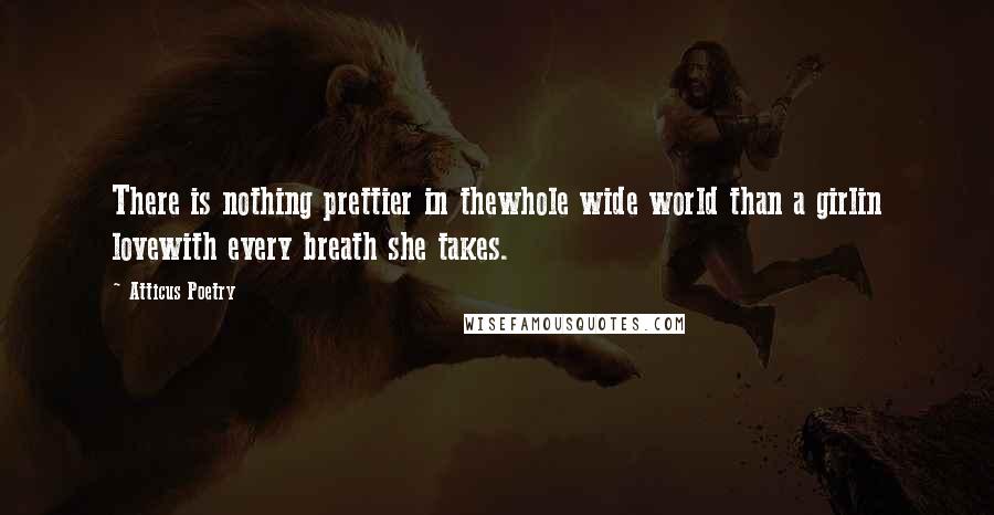 Atticus Poetry Quotes: There is nothing prettier in thewhole wide world than a girlin lovewith every breath she takes.