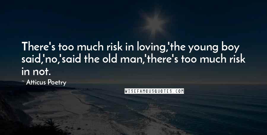 Atticus Poetry Quotes: There's too much risk in loving,'the young boy said,'no,'said the old man,'there's too much risk in not.