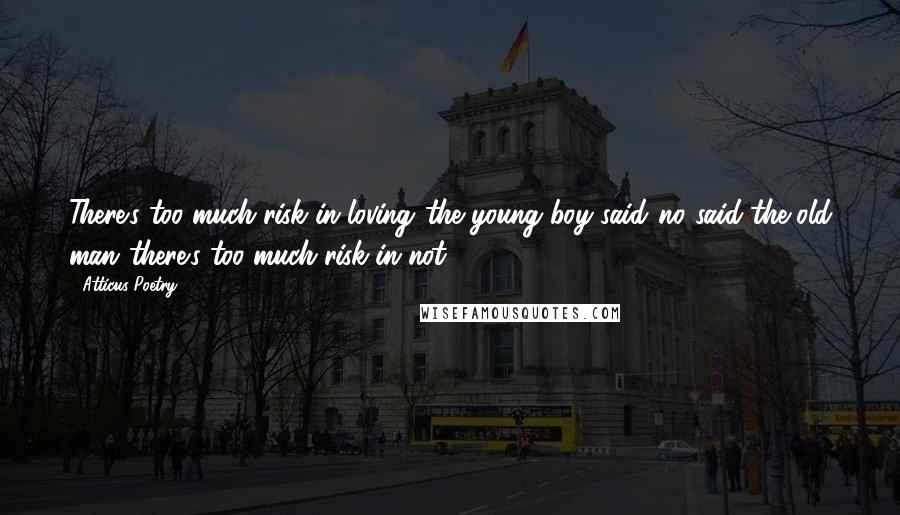 Atticus Poetry Quotes: There's too much risk in loving,'the young boy said,'no,'said the old man,'there's too much risk in not.