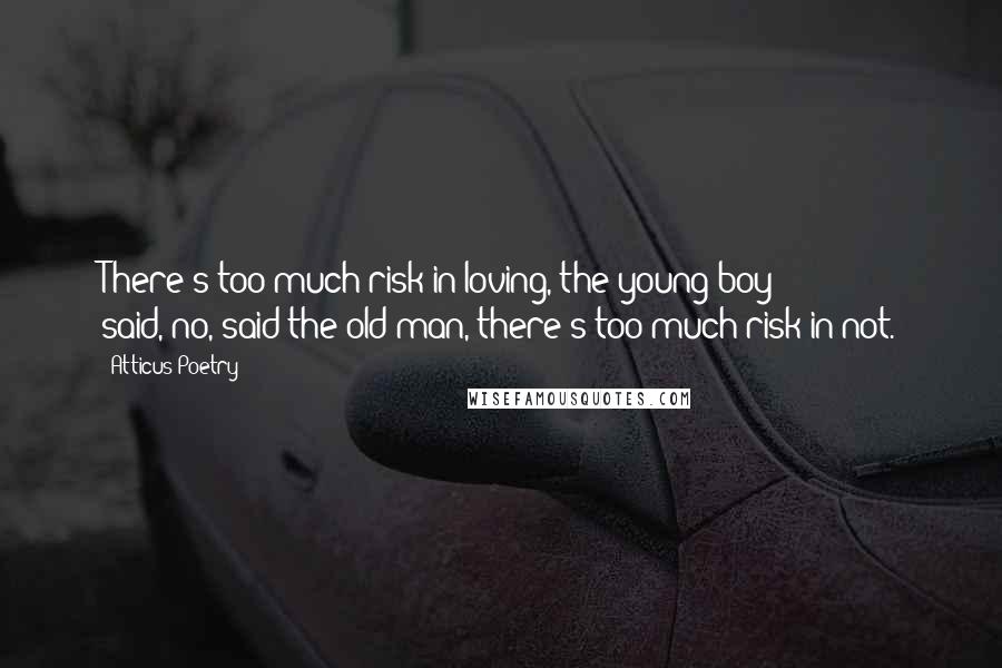 Atticus Poetry Quotes: There's too much risk in loving,'the young boy said,'no,'said the old man,'there's too much risk in not.