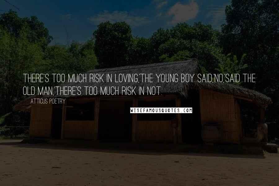 Atticus Poetry Quotes: There's too much risk in loving,'the young boy said,'no,'said the old man,'there's too much risk in not.