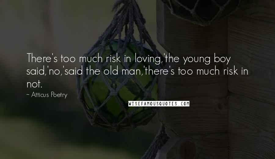 Atticus Poetry Quotes: There's too much risk in loving,'the young boy said,'no,'said the old man,'there's too much risk in not.