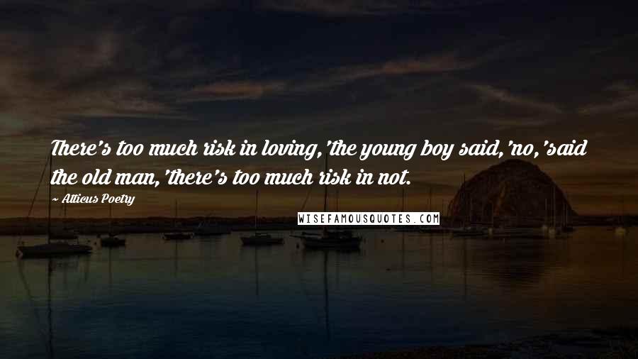 Atticus Poetry Quotes: There's too much risk in loving,'the young boy said,'no,'said the old man,'there's too much risk in not.