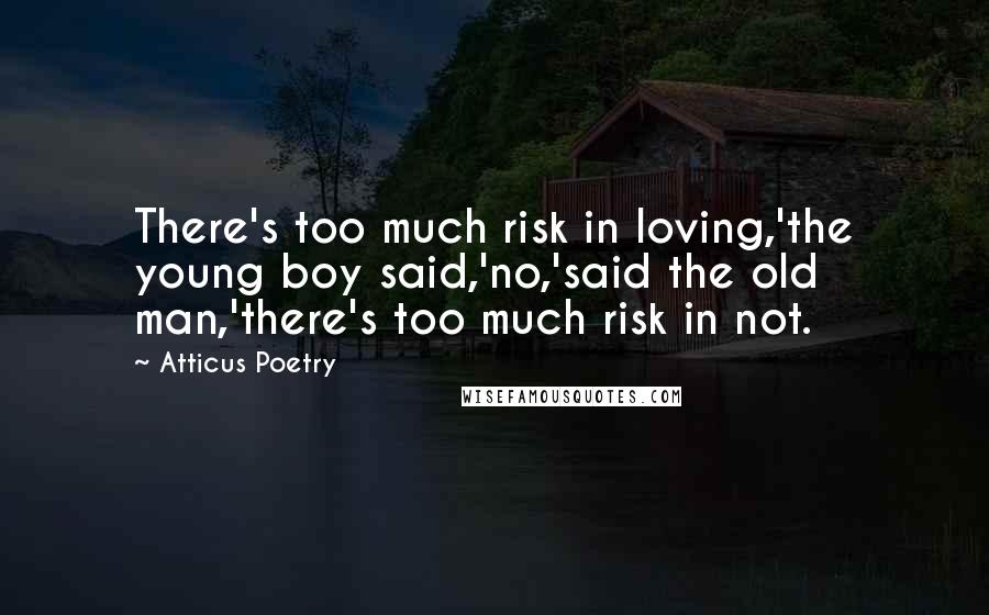 Atticus Poetry Quotes: There's too much risk in loving,'the young boy said,'no,'said the old man,'there's too much risk in not.