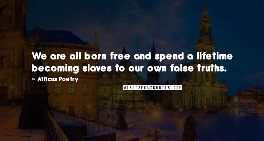 Atticus Poetry Quotes: We are all born free and spend a lifetime becoming slaves to our own false truths.