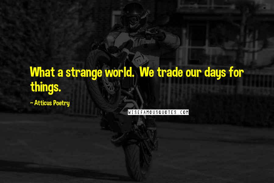 Atticus Poetry Quotes: What a strange world.  We trade our days for things.