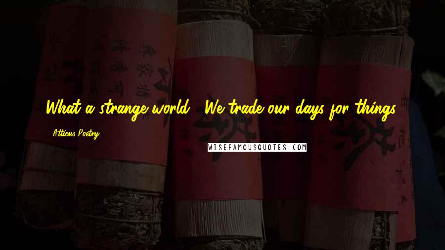 Atticus Poetry Quotes: What a strange world.  We trade our days for things.