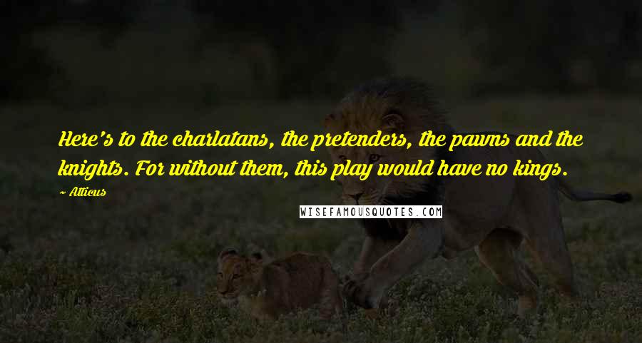 Atticus Quotes: Here's to the charlatans, the pretenders, the pawns and the knights. For without them, this play would have no kings.