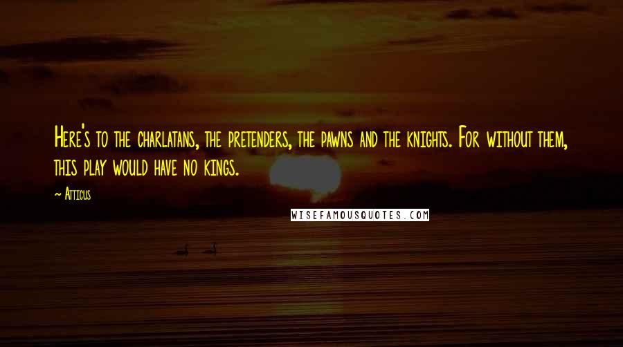 Atticus Quotes: Here's to the charlatans, the pretenders, the pawns and the knights. For without them, this play would have no kings.