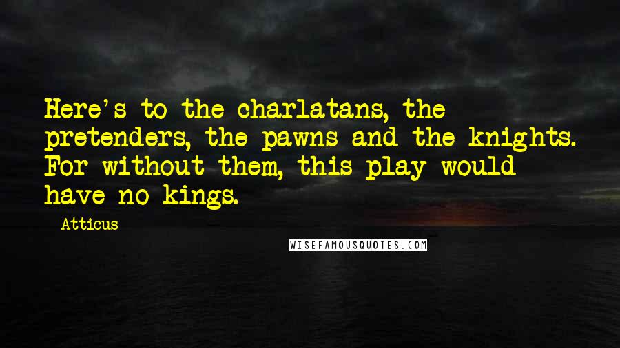 Atticus Quotes: Here's to the charlatans, the pretenders, the pawns and the knights. For without them, this play would have no kings.