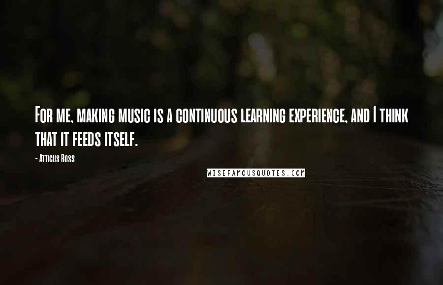 Atticus Ross Quotes: For me, making music is a continuous learning experience, and I think that it feeds itself.