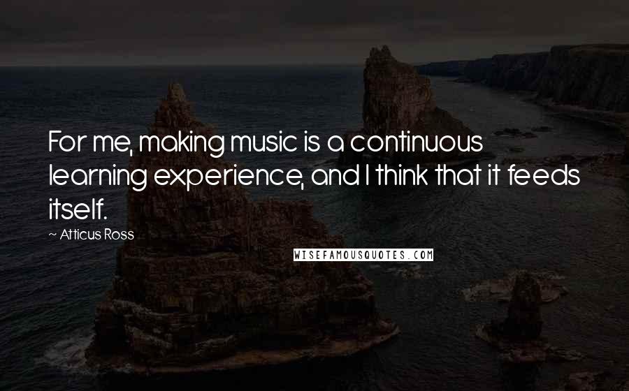 Atticus Ross Quotes: For me, making music is a continuous learning experience, and I think that it feeds itself.