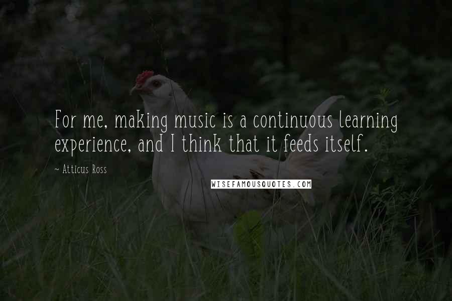 Atticus Ross Quotes: For me, making music is a continuous learning experience, and I think that it feeds itself.