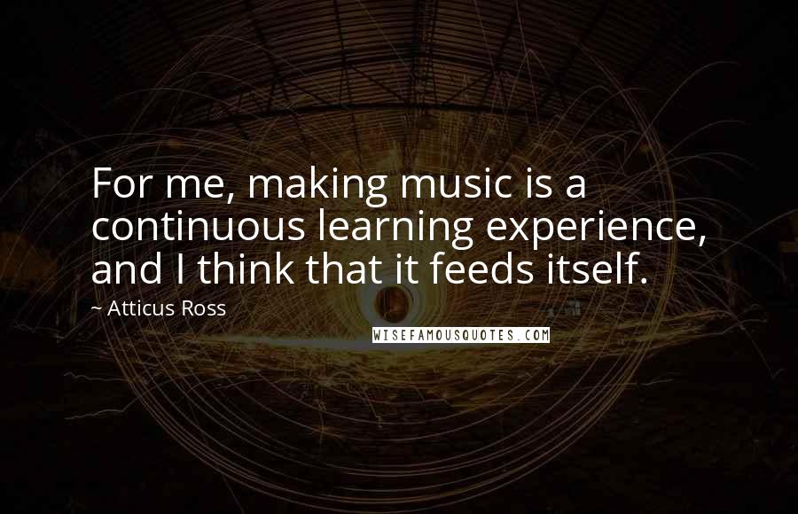 Atticus Ross Quotes: For me, making music is a continuous learning experience, and I think that it feeds itself.