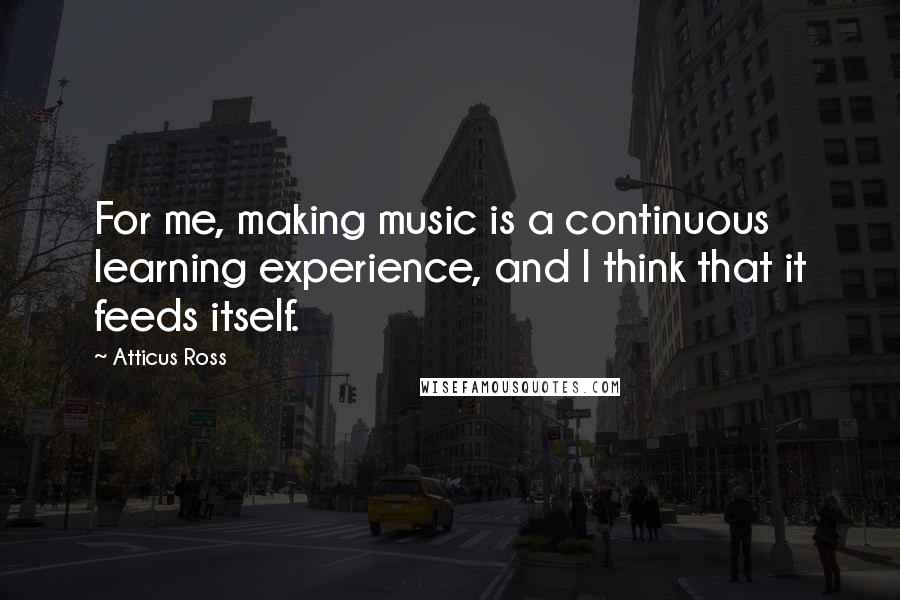 Atticus Ross Quotes: For me, making music is a continuous learning experience, and I think that it feeds itself.