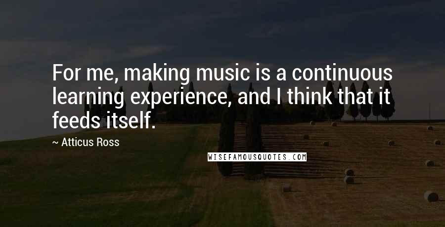 Atticus Ross Quotes: For me, making music is a continuous learning experience, and I think that it feeds itself.