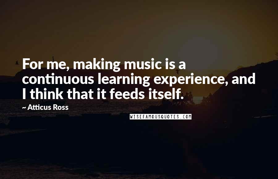 Atticus Ross Quotes: For me, making music is a continuous learning experience, and I think that it feeds itself.