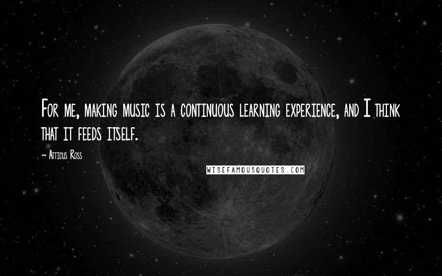 Atticus Ross Quotes: For me, making music is a continuous learning experience, and I think that it feeds itself.