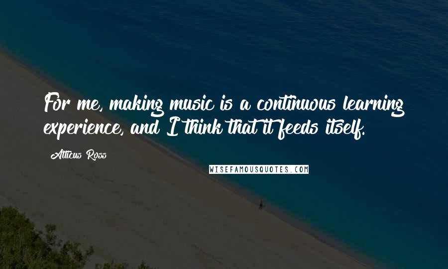 Atticus Ross Quotes: For me, making music is a continuous learning experience, and I think that it feeds itself.