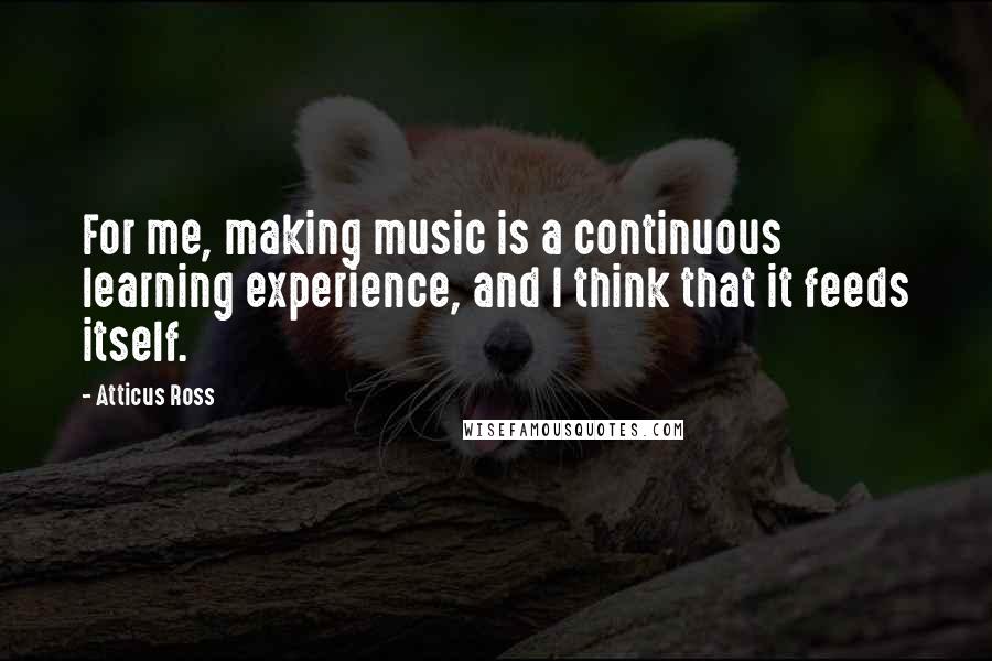 Atticus Ross Quotes: For me, making music is a continuous learning experience, and I think that it feeds itself.