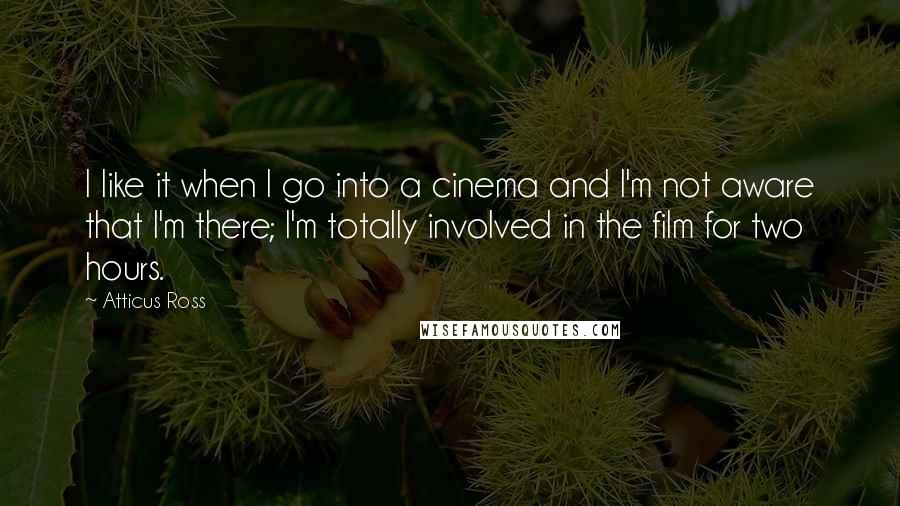 Atticus Ross Quotes: I like it when I go into a cinema and I'm not aware that I'm there; I'm totally involved in the film for two hours.