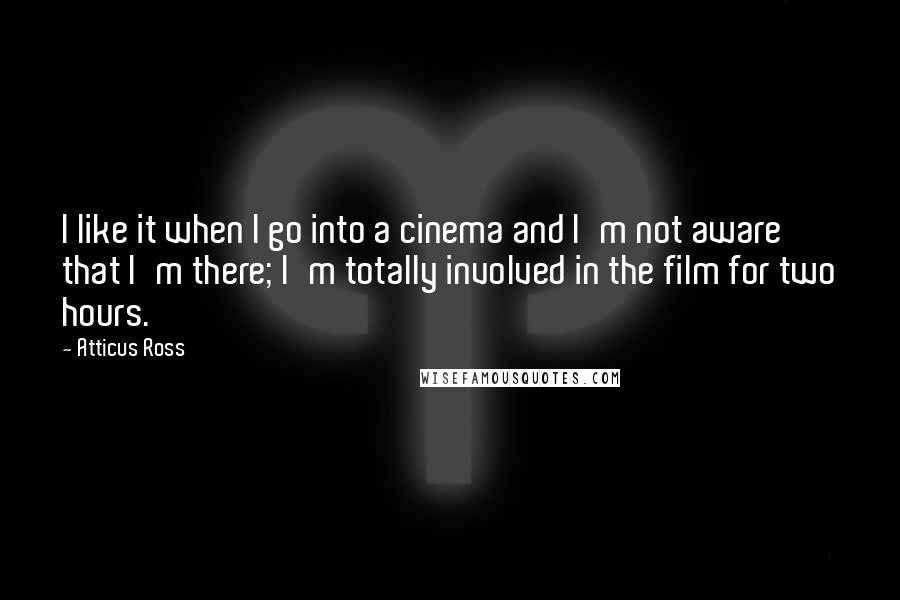 Atticus Ross Quotes: I like it when I go into a cinema and I'm not aware that I'm there; I'm totally involved in the film for two hours.